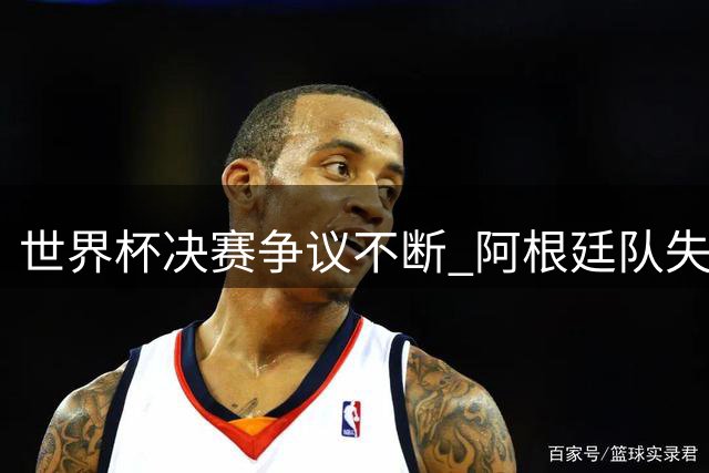世界杯决赛争议不断 阿根廷队失态表现遭全球媒体痛批