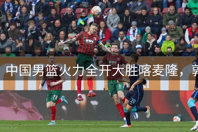 中国男篮火力全开大胜喀麦隆，郭士强打造全新轮换体系