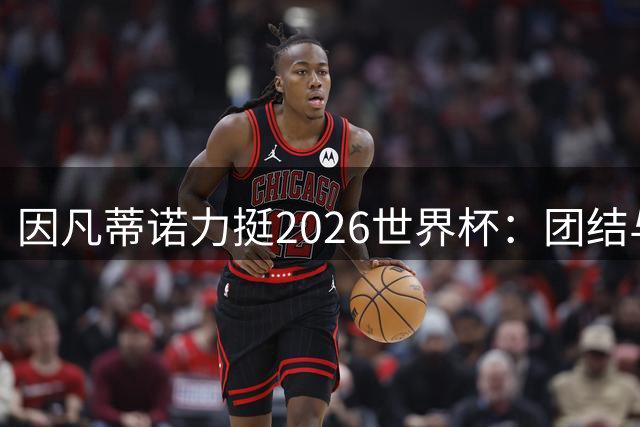 因凡蒂诺力挺2026世界杯：团结与欢乐超越争议