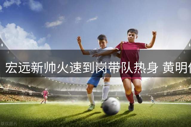 宏远新帅火速到岗带队热身 黄明依吉林试训恐遭遣返