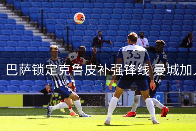 巴萨锁定克鲁皮补强锋线 曼城加入阿根廷新星争夺战