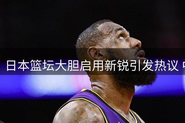 日本篮坛大胆启用新锐引发热议 中国队传统用人思路遭质疑