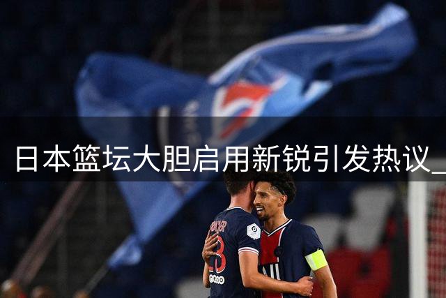 日本篮坛大胆启用新锐引发热议 中国队传统用人思路遭质疑