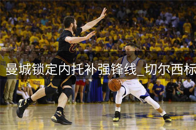 曼城锁定内托补强锋线 切尔西标价过高或成阻碍