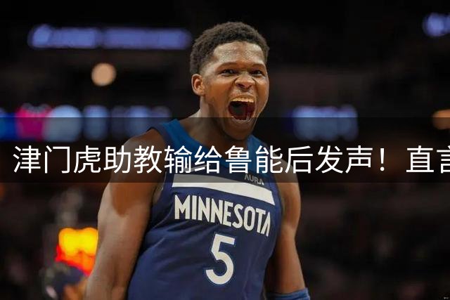 津门虎助教输给鲁能后发声！直言球队上半时就该领先，引发热议