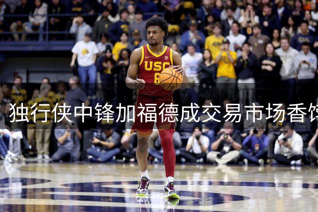独行侠中锋加福德成交易市场香饽饽 多支球队觊觎其篮下冲击力