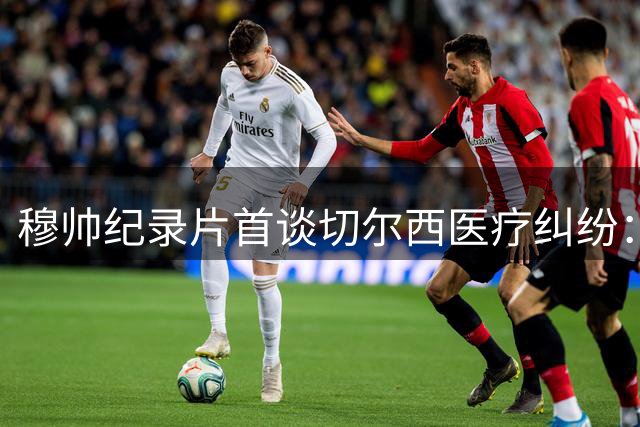 穆帅纪录片首谈切尔西医疗纠纷：队医性别无关 不满就直言
