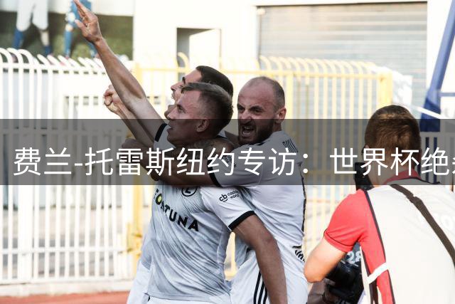 费兰-托雷斯纽约专访：世界杯绝杀改变人生 坦承未来不排除任何可能