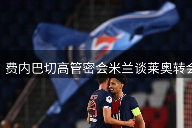费内巴切高管密会米兰谈莱奥转会 4000万欧报价+千万年薪成关键筹码