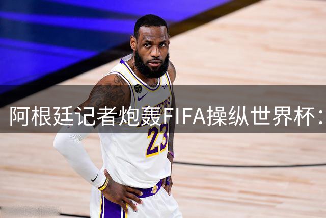 阿根廷记者炮轰FIFA操纵世界杯：欧足联利益交换催生"欧洲冠军