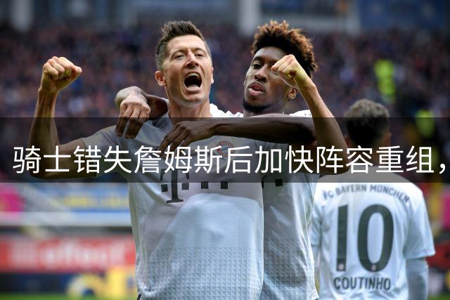 骑士错失詹姆斯后加快阵容重组，三套方案瞄准东部新格局