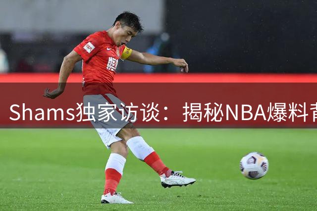 Shams独家访谈：揭秘NBA爆料背后的故事